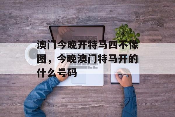 澳门今晚开特马四不像图，今晚澳门特马开的什么号码